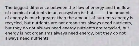 The biggest difference between the flow of energy and the flow of chemical nutrients in an ecosystem is that _____. the amount of energy is much greater than the amount of nutrients energy is recycled, but nutrients are not organisms always need nutrients, but they do not always need energy nutrients are recycled, but energy is not organisms always need energy, but they do not always need nutrients