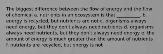 The biggest difference between the flow of energy and the flow of chemical a. nutrients in an ecosystem is that __________. b. energy is recycled, but nutrients are not c. organisms always need energy, but they don't always need nutrients d. organisms always need nutrients, but they don't always need energy e. the amount of energy is much greater than the amount of nutrients f. nutrients are recycled, but energy is not