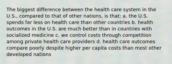 The biggest difference between the health care system in the U.S., compared to that of other nations, is that: a. the U.S. spends far less on health care than other countries b. health outcomes in the U.S. are much better than in countries with socialized medicine c. we control costs through competition among private health care providers d. health care outcomes compare poorly despite higher per capita costs than most other developed nations