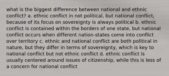 what is the biggest difference between national and ethnic conflict? a. ethnic conflict in not political, but national conflict, because of its focus on sovereignty is always political b. ethnic conflict is contained within the borders of one state, but national conflict occurs when different nation-states come into conflict over territory c. ethnic and national conflict are both political in nature, but they differ in terms of sovereignty, which is key to national conflict but not ethnic conflict d. ethnic conflict is usually centered around issues of citizenship, while this is less of a concern for national conflict