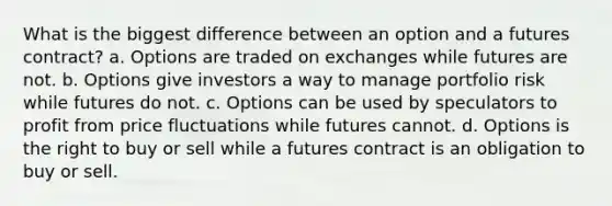 What is the biggest difference between an option and a futures contract? a. Options are traded on exchanges while futures are not. b. Options give investors a way to manage portfolio risk while futures do not. c. Options can be used by speculators to profit from price fluctuations while futures cannot. d. Options is the right to buy or sell while a futures contract is an obligation to buy or sell.