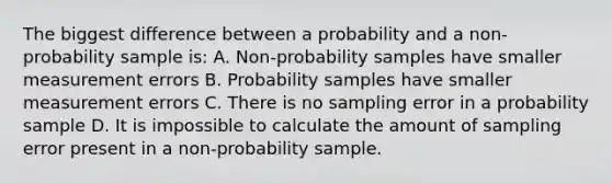 The biggest difference between a probability and a non-probability sample is: A. Non-probability samples have smaller measurement errors B. Probability samples have smaller measurement errors C. There is no sampling error in a probability sample D. It is impossible to calculate the amount of sampling error present in a non-probability sample.