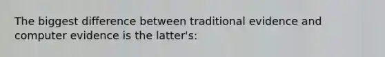 The biggest difference between traditional evidence and computer evidence is the latter's:​