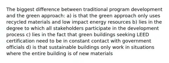 The biggest difference between traditional program development and the green approach: a) is that the green approach only uses recycled materials and low impact energy resources b) lies in the degree to which all stakeholders participate in the development process c) lies in the fact that green buildings seeking LEED certification need to be in constant contact with government officials d) is that sustainable buildings only work in situations where the entire building is of new materials