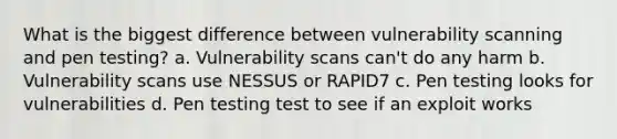 What is the biggest difference between vulnerability scanning and pen testing? a. Vulnerability scans can't do any harm b. Vulnerability scans use NESSUS or RAPID7 c. Pen testing looks for vulnerabilities d. Pen testing test to see if an exploit works