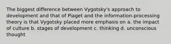 The biggest difference between Vygotsky's approach to development and that of Piaget and the information-processing theory is that Vygotsky placed more emphasis on a. the impact of culture b. stages of development c. thinking d. unconscious thought