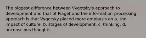 The biggest difference between Vygotsky's approach to development and that of Piaget and the information-processing approach is that Vygotsky placed more emphasis on a. the impact of culture. b. stages of development. c. thinking. d. unconscious thoughts.