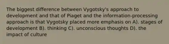 The biggest difference between Vygotsky's approach to development and that of Piaget and the information-processing approach is that Vygotsky placed more emphasis on A). stages of development B). thinking C). unconscious thoughts D). the impact of culture