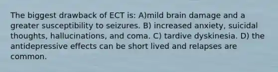 The biggest drawback of ECT is: A)mild brain damage and a greater susceptibility to seizures. B) increased anxiety, suicidal thoughts, hallucinations, and coma. C) tardive dyskinesia. D) the antidepressive effects can be short lived and relapses are common.