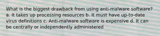 What is the biggest drawback from using anti-malware software? a. It takes up processing resources b. It must have up-to-date virus definitions c. Anti-malware software is expensive d. It can be centrally or independently administered