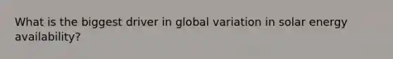 What is the biggest driver in global variation in solar energy availability?