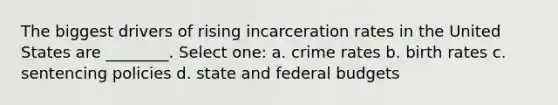 The biggest drivers of rising incarceration rates in the United States are ________. Select one: a. crime rates b. birth rates c. sentencing policies d. state and federal budgets