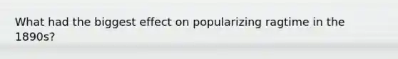 What had the biggest effect on popularizing ragtime in the 1890s?