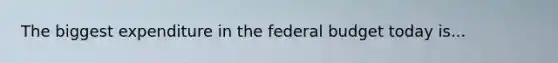 The biggest expenditure in the federal budget today is...