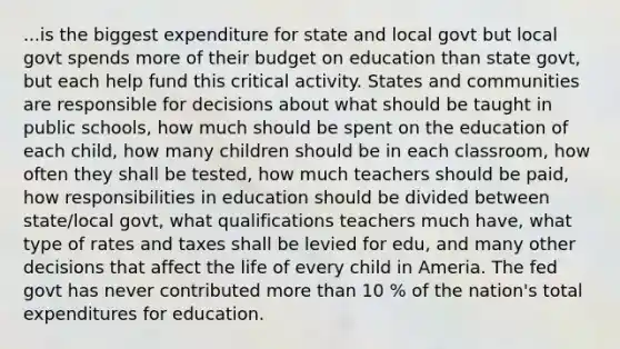 ...is the biggest expenditure for state and local govt but local govt spends more of their budget on education than state govt, but each help fund this critical activity. States and communities are responsible for decisions about what should be taught in public schools, how much should be spent on the education of each child, how many children should be in each classroom, how often they shall be tested, how much teachers should be paid, how responsibilities in education should be divided between state/local govt, what qualifications teachers much have, what type of rates and taxes shall be levied for edu, and many other decisions that affect the life of every child in Ameria. The fed govt has never contributed <a href='https://www.questionai.com/knowledge/keWHlEPx42-more-than' class='anchor-knowledge'>more than</a> 10 % of the nation's total expenditures for education.