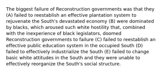 The biggest failure of Reconstruction governments was that they (A) failed to reestablish an effective plantation system to rejuvenate the South's devastated economy (B) were dominated by blacks, which aroused such white hostility that, combined with the inexperience of black legislators, doomed Reconstruction governments to failure (C) failed to reestablish an effective public education system in the occupied South (D) failed to effectively industrialize the South (E) failed to change basic white attitudes in the South and they were unable to effectively reorganize the South's social structure.