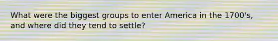 What were the biggest groups to enter America in the 1700's, and where did they tend to settle?