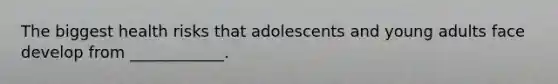 The biggest health risks that adolescents and young adults face develop from ____________.