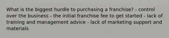 What is the biggest hurdle to purchasing a franchise? - control over the business - the initial franchise fee to get started - lack of training and management advice - lack of marketing support and materials