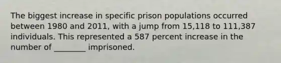 The biggest increase in specific prison populations occurred between 1980 and 2011, with a jump from 15,118 to 111,387 individuals. This represented a 587 percent increase in the number of ________ imprisoned.