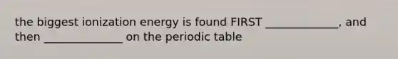 the biggest ionization energy is found FIRST _____________, and then ______________ on the periodic table