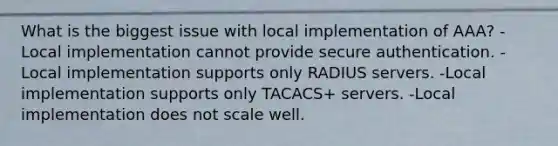 What is the biggest issue with local implementation of AAA? -Local implementation cannot provide secure authentication. -Local implementation supports only RADIUS servers. -Local implementation supports only TACACS+ servers. -Local implementation does not scale well.