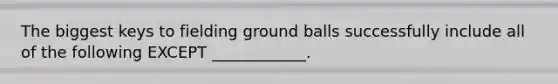 The biggest keys to fielding ground balls successfully include all of the following EXCEPT ____________.