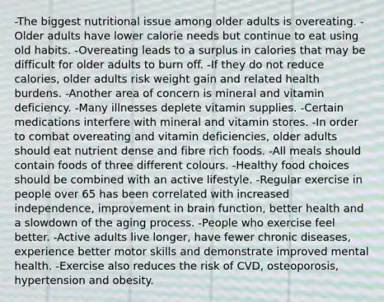 -The biggest nutritional issue among older adults is overeating. -Older adults have lower calorie needs but continue to eat using old habits. -Overeating leads to a surplus in calories that may be difficult for older adults to burn off. -If they do not reduce calories, older adults risk weight gain and related health burdens. -Another area of concern is mineral and vitamin deficiency. -Many illnesses deplete vitamin supplies. -Certain medications interfere with mineral and vitamin stores. -In order to combat overeating and vitamin deficiencies, older adults should eat nutrient dense and fibre rich foods. -All meals should contain foods of three different colours. -Healthy food choices should be combined with an active lifestyle. -Regular exercise in people over 65 has been correlated with increased independence, improvement in brain function, better health and a slowdown of the aging process. -People who exercise feel better. -Active adults live longer, have fewer chronic diseases, experience better motor skills and demonstrate improved mental health. -Exercise also reduces the risk of CVD, osteoporosis, hypertension and obesity.