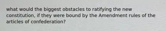 what would the biggest obstacles to ratifying the new constitution, if they were bound by the Amendment rules of the articles of confederation?