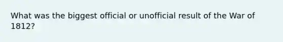 What was the biggest official or unofficial result of the War of 1812?