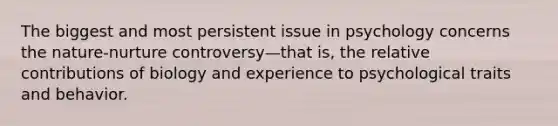 The biggest and most persistent issue in psychology concerns the nature-nurture controversy—that is, the relative contributions of biology and experience to psychological traits and behavior.