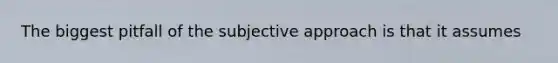 The biggest pitfall of the subjective approach is that it assumes