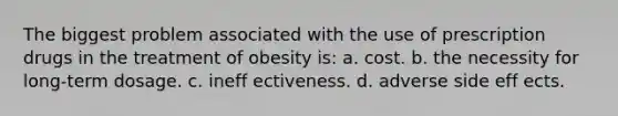 The biggest problem associated with the use of prescription drugs in the treatment of obesity is: a. cost. b. the necessity for long-term dosage. c. ineff ectiveness. d. adverse side eff ects.