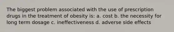 The biggest problem associated with the use of prescription drugs in the treatment of obesity is: a. cost b. the necessity for long term dosage c. ineffectiveness d. adverse side effects