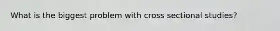 What is the biggest problem with cross sectional studies?