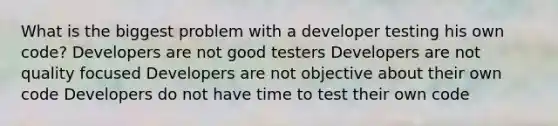 What is the biggest problem with a developer testing his own code? Developers are not good testers Developers are not quality focused Developers are not objective about their own code Developers do not have time to test their own code