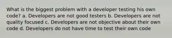 What is the biggest problem with a developer testing his own code? a. Developers are not good testers b. Developers are not quality focused c. Developers are not objective about their own code d. Developers do not have time to test their own code