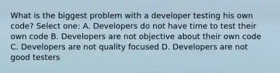 What is the biggest problem with a developer testing his own code? Select one: A. Developers do not have time to test their own code B. Developers are not objective about their own code C. Developers are not quality focused D. Developers are not good testers