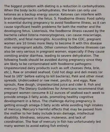 The biggest problem with dieting is a reduction in carbohydrates. When the body lacks carbohydrates, the brain can only use ketones as a backup energy source. Ketones can interfere with brain development in the fetus. 5. Foodborne illness: Food safety is essential during pregnancy to avoid foodborne illness, as it can cause significant health problems for both the mother and the developing fetus. Listeriosis, the foodborne illness caused by the bacteria called listeria monocytogenes, can cause miscarriage, stillbirth, and fetal meningitis. According to the CDC, pregnant women are 10 times more likely to become ill with this disease than nonpregnant adults. Other common foodborne illnesses can also be very serious in pregnant women, especially if they cause vomiting and/or diarrhea, leading to severe dehydration. The following foods should be avoided during pregnancy since they are likely to be contaminated with foodborne pathogens: Unpasteurized dairy products such as soft cheeses (feta, brie, etc.), Raw or smoked seafood, Cold hot dogs and deli meats (or heat to 165° before eating to kill bacteria), Paté and other meat spreads, Undercooked or raw meat, poultry, and eggs, Raw sprouts, Raw dough, Unpasteurized juice and cider 6. Fish and mercury: The Dietary Guidelines for Americans recommend that pregnant women consume 8-12 ounces of seafood each week to provide omega-3 fatty acids, promoting healthy cognitive development in a fetus. The challenge during pregnancy is getting enough omega-3 fatty acids while avoiding high intakes of mercury. Mercury's harmful effects that may be passed from the mother to her baby include brain damage, intellectual disability, blindness, seizures, muteness, and lack of coordination. The fear of mercury in fish has unfortunately led many women to avoid eating fish entirely