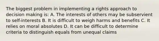 The biggest problem in implementing a rights approach to decision making is: A. The interests of others may be subservient to self-interests B. It is difficult to weigh harms and benefits C. It relies on moral absolutes D. It can be difficult to determine criteria to distinguish equals from unequal claims