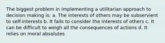 The biggest problem in implementing a utilitarian approach to decision making is: a. The interests of others may be subservient to self-interests b. It fails to consider the interests of others c. It can be difficult to weigh all the consequences of actions d. It relies on moral absolutes