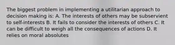 The biggest problem in implementing a utilitarian approach to <a href='https://www.questionai.com/knowledge/kuI1pP196d-decision-making' class='anchor-knowledge'>decision making</a> is: A. The interests of others may be subservient to self-interests B. It fails to consider the interests of others C. It can be difficult to weigh all the consequences of actions D. It relies on moral absolutes