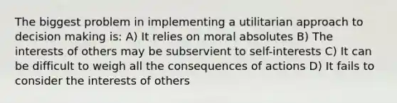 The biggest problem in implementing a utilitarian approach to decision making is: A) It relies on moral absolutes B) The interests of others may be subservient to self-interests C) It can be difficult to weigh all the consequences of actions D) It fails to consider the interests of others