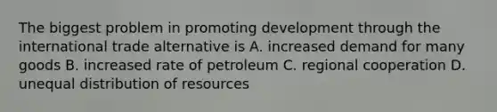 The biggest problem in promoting development through the international trade alternative is A. increased demand for many goods B. increased rate of petroleum C. regional cooperation D. unequal distribution of resources