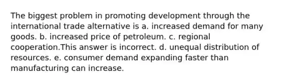 The biggest problem in promoting development through the international trade alternative is a. increased demand for many goods. b. increased price of petroleum. c. regional cooperation.This answer is incorrect. d. unequal distribution of resources. e. consumer demand expanding faster than manufacturing can increase.