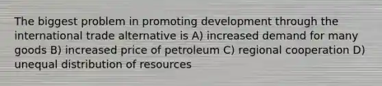 The biggest problem in promoting development through the international trade alternative is A) increased demand for many goods B) increased price of petroleum C) regional cooperation D) unequal distribution of resources