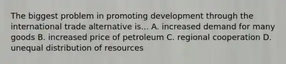 The biggest problem in promoting development through the international trade alternative is... A. increased demand for many goods B. increased price of petroleum C. regional cooperation D. unequal distribution of resources