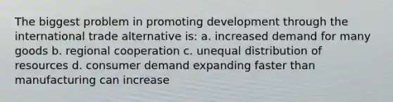 The biggest problem in promoting development through the international trade alternative is: a. increased demand for many goods b. regional cooperation c. unequal distribution of resources d. consumer demand expanding faster than manufacturing can increase