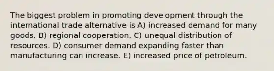 The biggest problem in promoting development through the international trade alternative is A) increased demand for many goods. B) regional cooperation. C) unequal distribution of resources. D) consumer demand expanding faster than manufacturing can increase. E) increased price of petroleum.