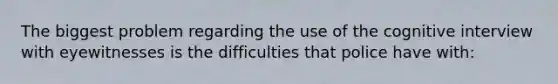 The biggest problem regarding the use of the cognitive interview with eyewitnesses is the difficulties that police have with: